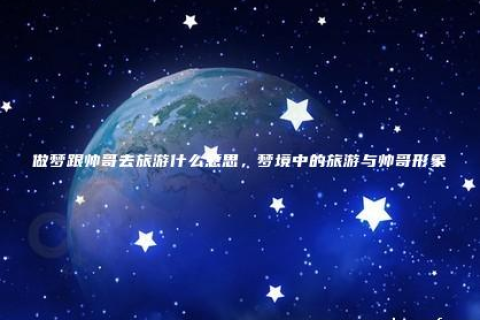 梦境解析，探索晚上做梦梦见一个男生带他妈旅游的深层含义